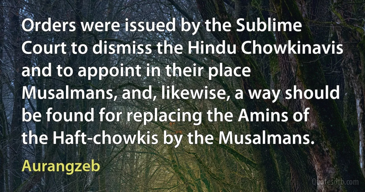 Orders were issued by the Sublime Court to dismiss the Hindu Chowkinavis and to appoint in their place Musalmans, and, likewise, a way should be found for replacing the Amins of the Haft-chowkis by the Musalmans. (Aurangzeb)