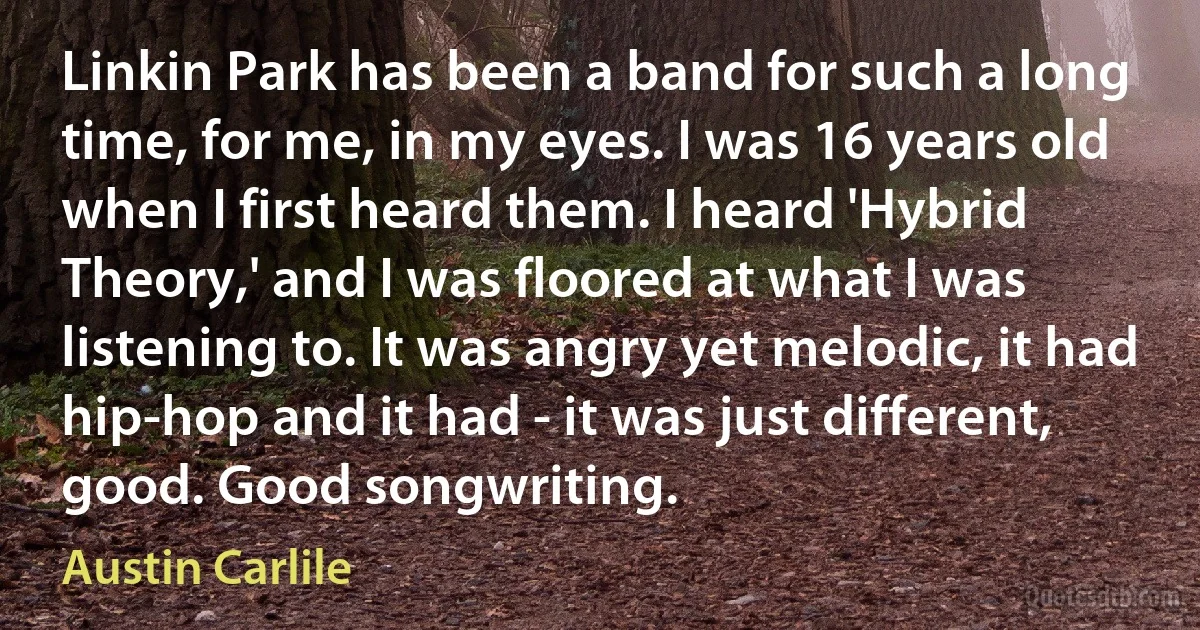 Linkin Park has been a band for such a long time, for me, in my eyes. I was 16 years old when I first heard them. I heard 'Hybrid Theory,' and I was floored at what I was listening to. It was angry yet melodic, it had hip-hop and it had - it was just different, good. Good songwriting. (Austin Carlile)