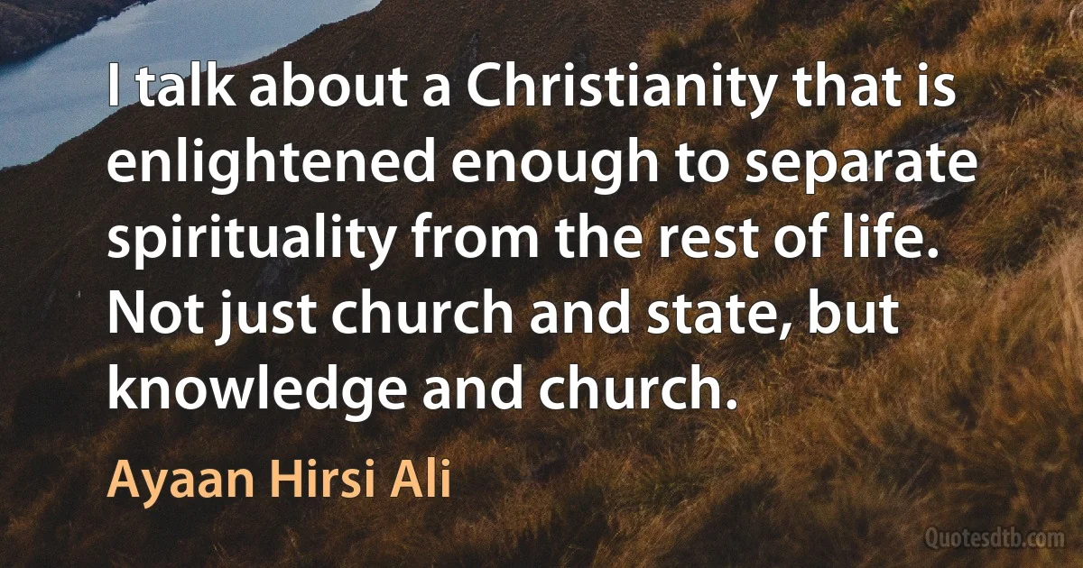 I talk about a Christianity that is enlightened enough to separate spirituality from the rest of life. Not just church and state, but knowledge and church. (Ayaan Hirsi Ali)