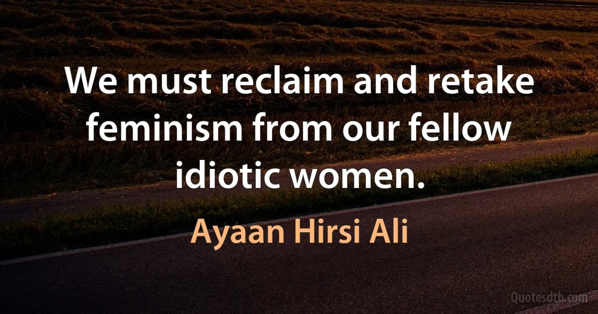 We must reclaim and retake feminism from our fellow idiotic women. (Ayaan Hirsi Ali)