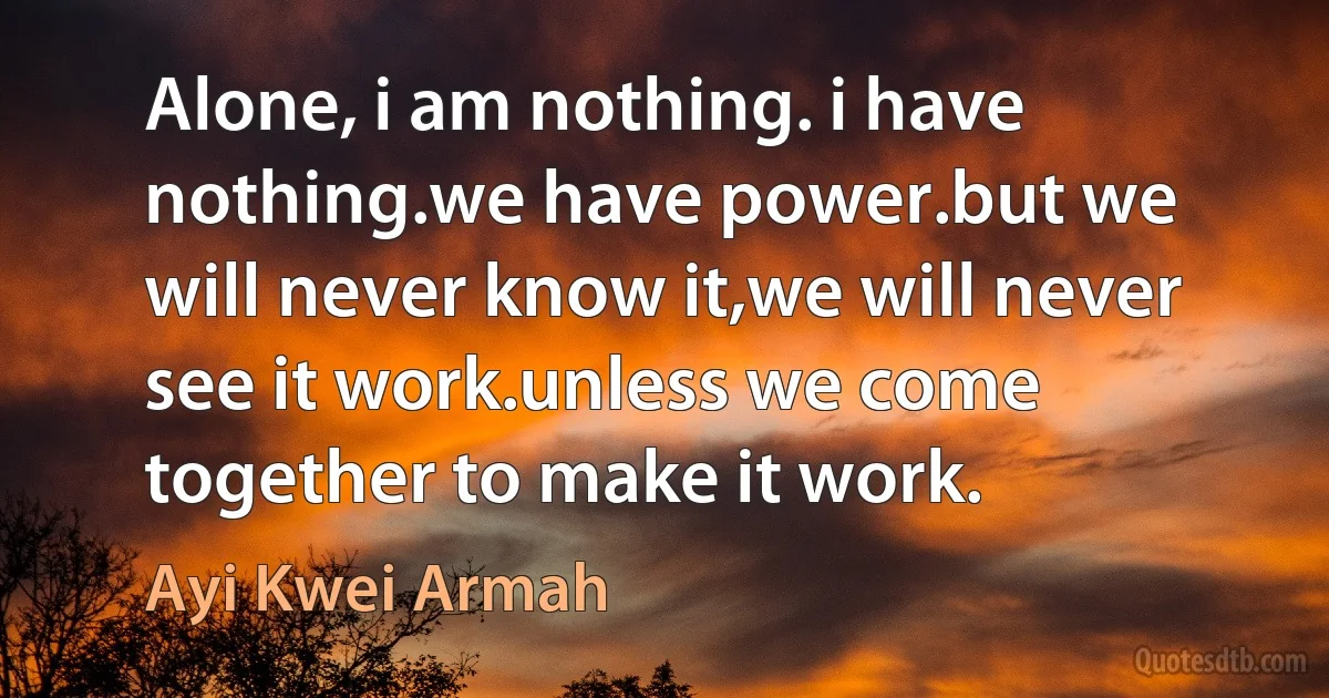 Alone, i am nothing. i have nothing.we have power.but we will never know it,we will never see it work.unless we come together to make it work. (Ayi Kwei Armah)