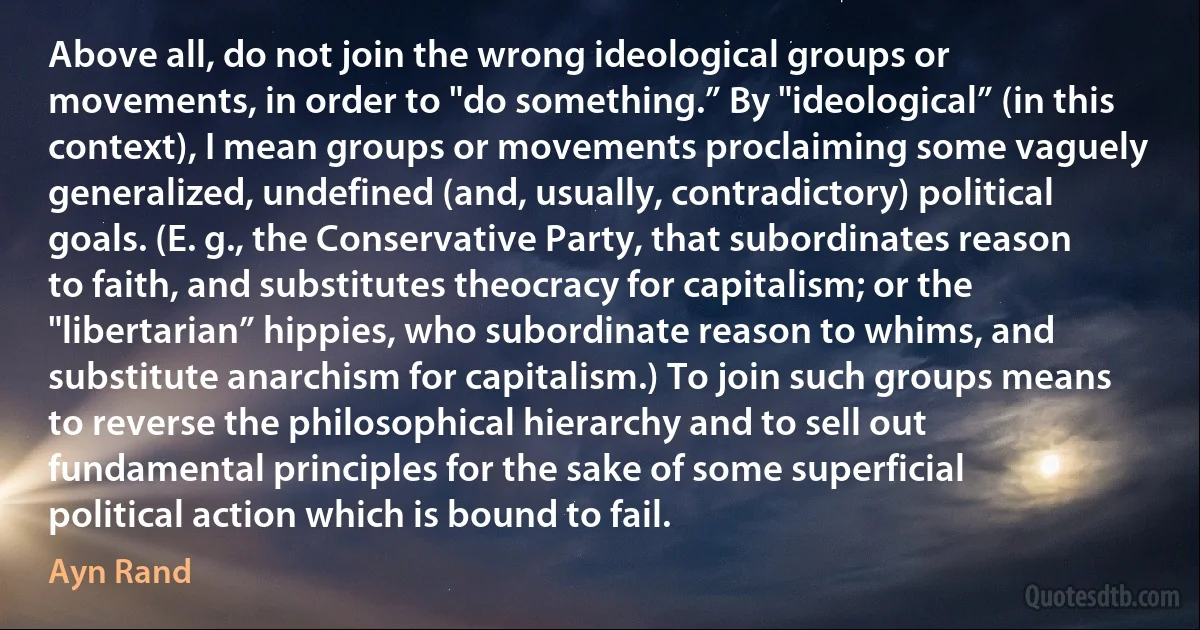 Above all, do not join the wrong ideological groups or movements, in order to "do something.” By "ideological” (in this context), I mean groups or movements proclaiming some vaguely generalized, undefined (and, usually, contradictory) political goals. (E. g., the Conservative Party, that subordinates reason to faith, and substitutes theocracy for capitalism; or the "libertarian” hippies, who subordinate reason to whims, and substitute anarchism for capitalism.) To join such groups means to reverse the philosophical hierarchy and to sell out fundamental principles for the sake of some superficial political action which is bound to fail. (Ayn Rand)