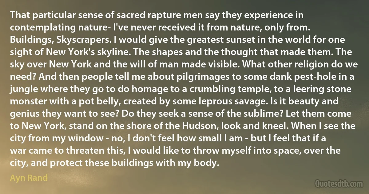 That particular sense of sacred rapture men say they experience in contemplating nature- I've never received it from nature, only from. Buildings, Skyscrapers. I would give the greatest sunset in the world for one sight of New York's skyline. The shapes and the thought that made them. The sky over New York and the will of man made visible. What other religion do we need? And then people tell me about pilgrimages to some dank pest-hole in a jungle where they go to do homage to a crumbling temple, to a leering stone monster with a pot belly, created by some leprous savage. Is it beauty and genius they want to see? Do they seek a sense of the sublime? Let them come to New York, stand on the shore of the Hudson, look and kneel. When I see the city from my window - no, I don't feel how small I am - but I feel that if a war came to threaten this, I would like to throw myself into space, over the city, and protect these buildings with my body. (Ayn Rand)