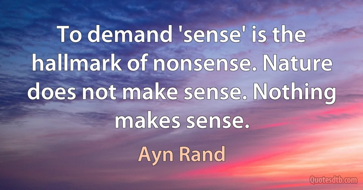 To demand 'sense' is the hallmark of nonsense. Nature does not make sense. Nothing makes sense. (Ayn Rand)