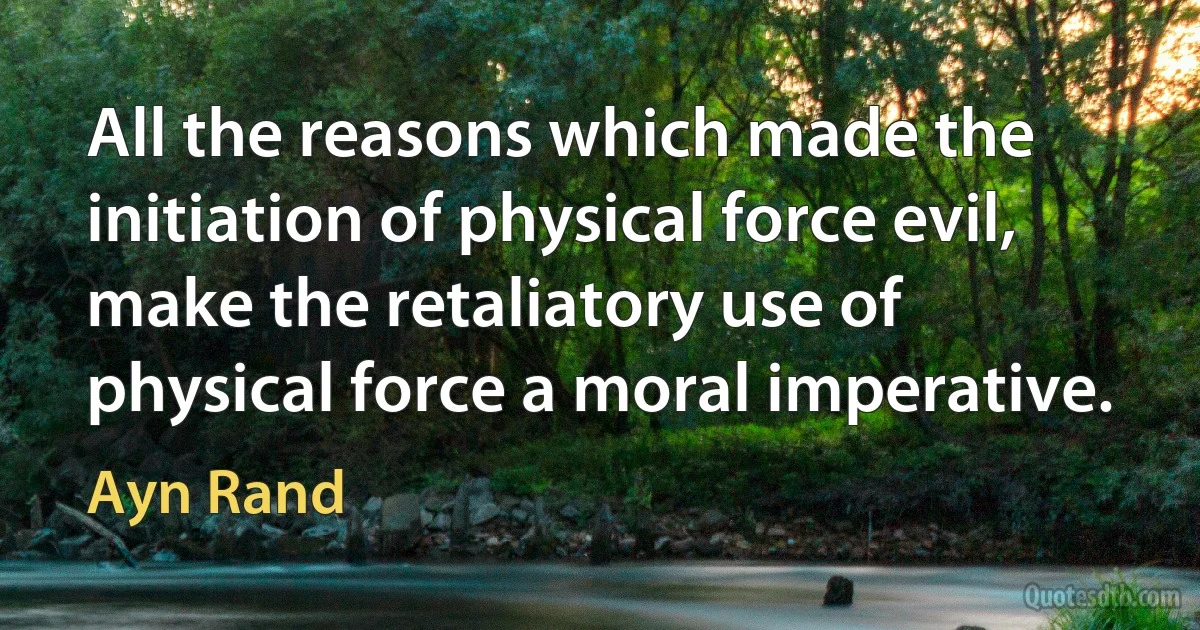 All the reasons which made the initiation of physical force evil, make the retaliatory use of physical force a moral imperative. (Ayn Rand)