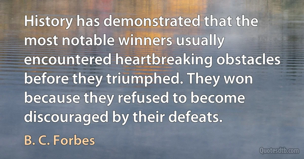 History has demonstrated that the most notable winners usually encountered heartbreaking obstacles before they triumphed. They won because they refused to become discouraged by their defeats. (B. C. Forbes)