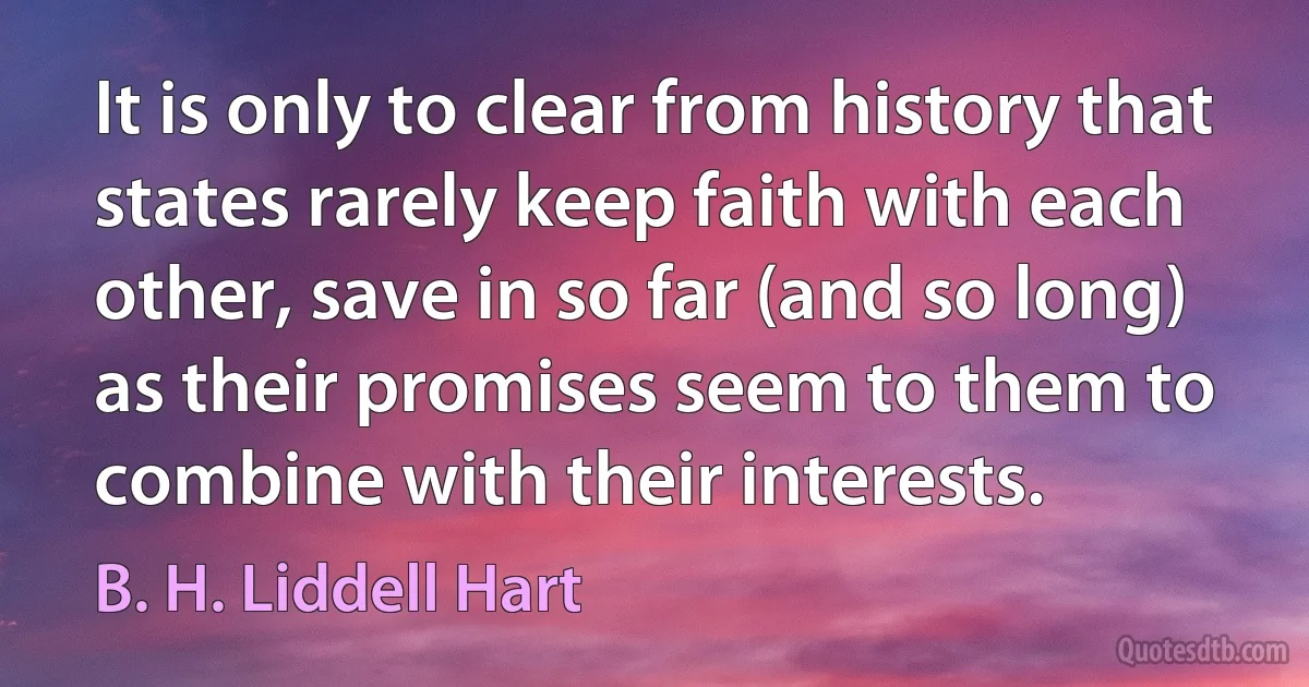 It is only to clear from history that states rarely keep faith with each other, save in so far (and so long) as their promises seem to them to combine with their interests. (B. H. Liddell Hart)