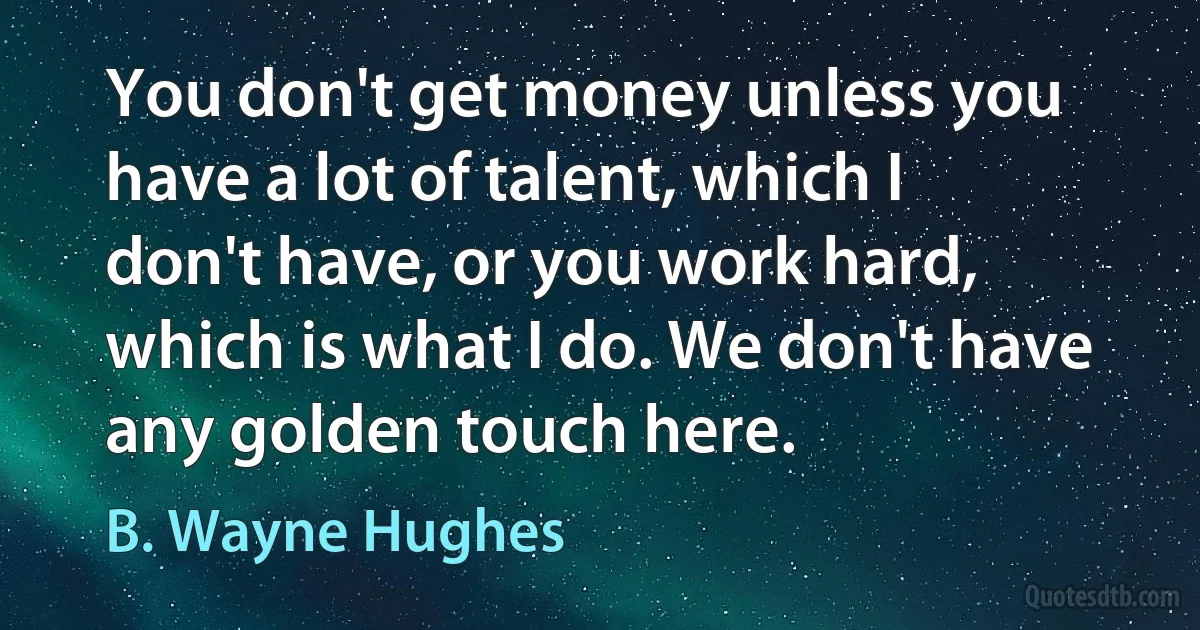 You don't get money unless you have a lot of talent, which I don't have, or you work hard, which is what I do. We don't have any golden touch here. (B. Wayne Hughes)