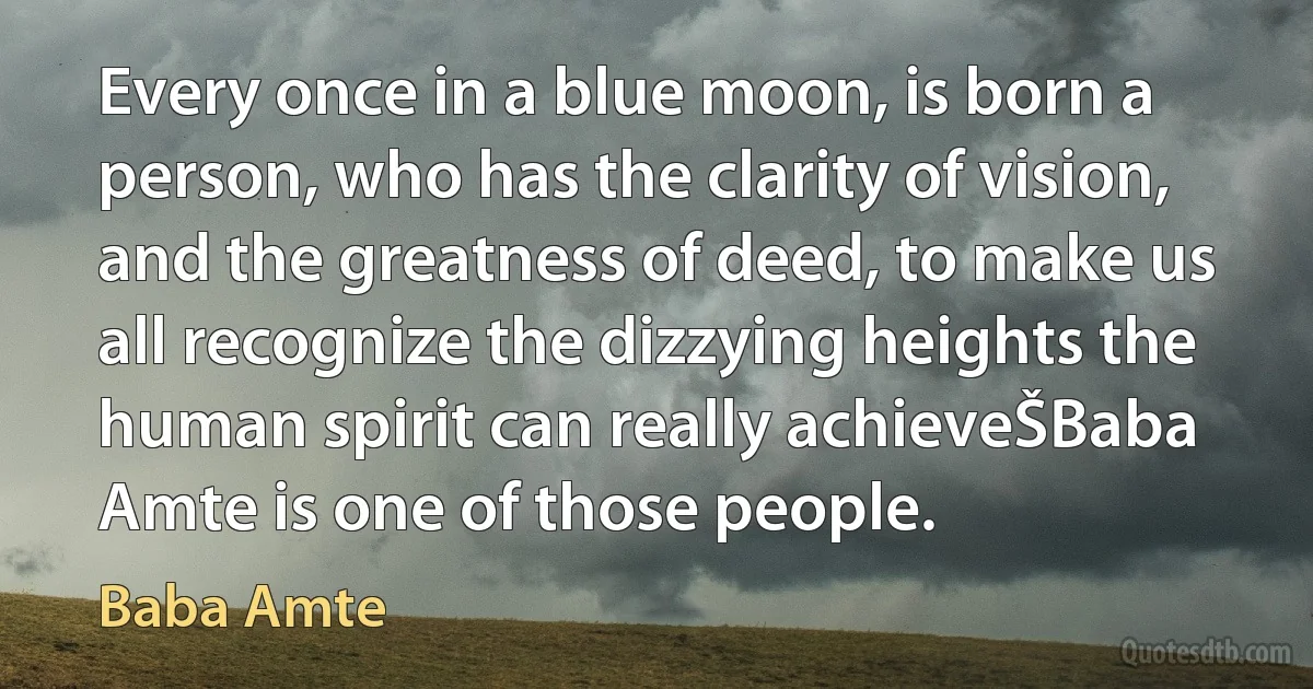 Every once in a blue moon, is born a person, who has the clarity of vision, and the greatness of deed, to make us all recognize the dizzying heights the human spirit can really achieveŠBaba Amte is one of those people. (Baba Amte)