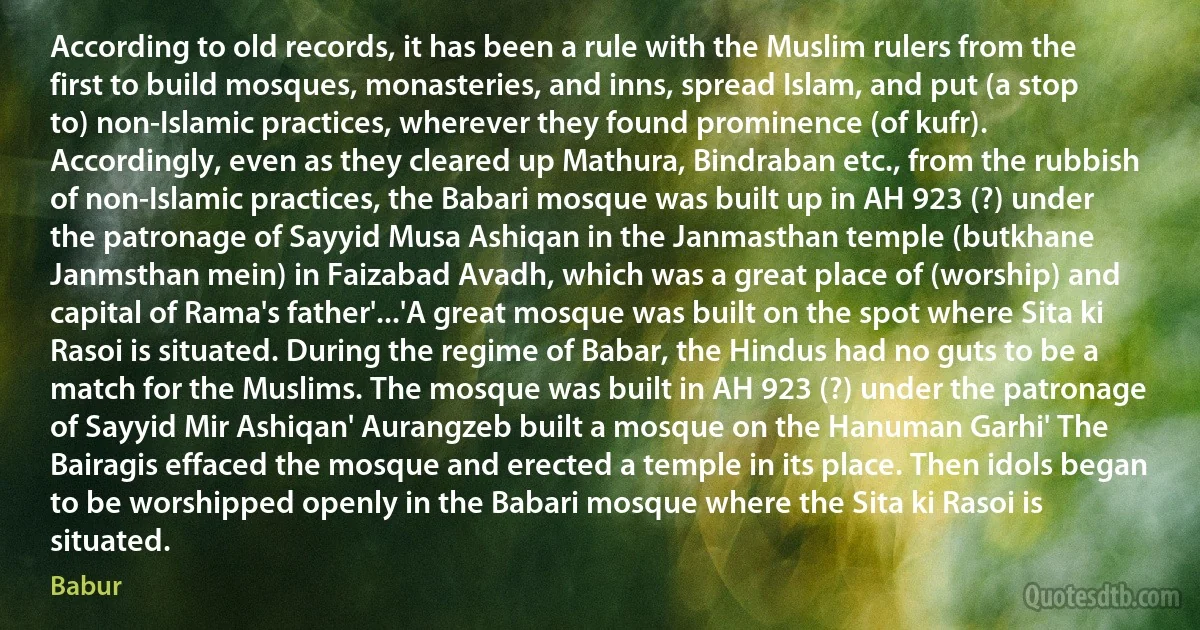 According to old records, it has been a rule with the Muslim rulers from the first to build mosques, monasteries, and inns, spread Islam, and put (a stop to) non-Islamic practices, wherever they found prominence (of kufr). Accordingly, even as they cleared up Mathura, Bindraban etc., from the rubbish of non-Islamic practices, the Babari mosque was built up in AH 923 (?) under the patronage of Sayyid Musa Ashiqan in the Janmasthan temple (butkhane Janmsthan mein) in Faizabad Avadh, which was a great place of (worship) and capital of Rama's father'...'A great mosque was built on the spot where Sita ki Rasoi is situated. During the regime of Babar, the Hindus had no guts to be a match for the Muslims. The mosque was built in AH 923 (?) under the patronage of Sayyid Mir Ashiqan' Aurangzeb built a mosque on the Hanuman Garhi' The Bairagis effaced the mosque and erected a temple in its place. Then idols began to be worshipped openly in the Babari mosque where the Sita ki Rasoi is situated. (Babur)