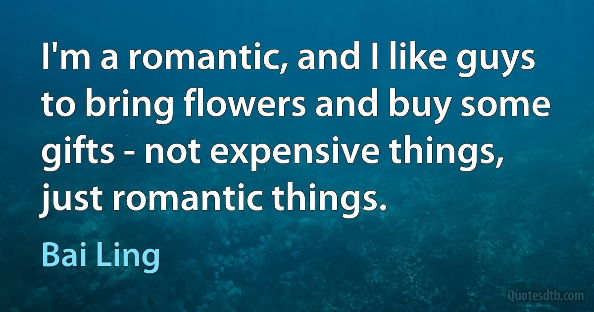 I'm a romantic, and I like guys to bring flowers and buy some gifts - not expensive things, just romantic things. (Bai Ling)