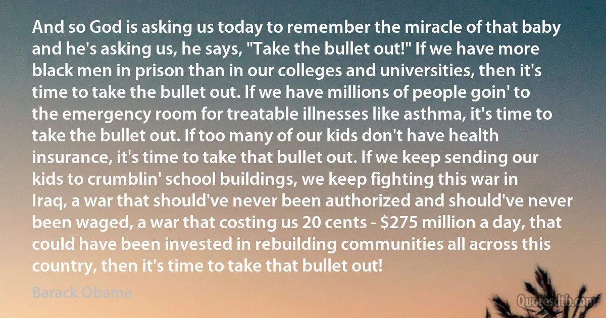 And so God is asking us today to remember the miracle of that baby and he's asking us, he says, "Take the bullet out!" If we have more black men in prison than in our colleges and universities, then it's time to take the bullet out. If we have millions of people goin' to the emergency room for treatable illnesses like asthma, it's time to take the bullet out. If too many of our kids don't have health insurance, it's time to take that bullet out. If we keep sending our kids to crumblin' school buildings, we keep fighting this war in Iraq, a war that should've never been authorized and should've never been waged, a war that costing us 20 cents - $275 million a day, that could have been invested in rebuilding communities all across this country, then it's time to take that bullet out! (Barack Obama)