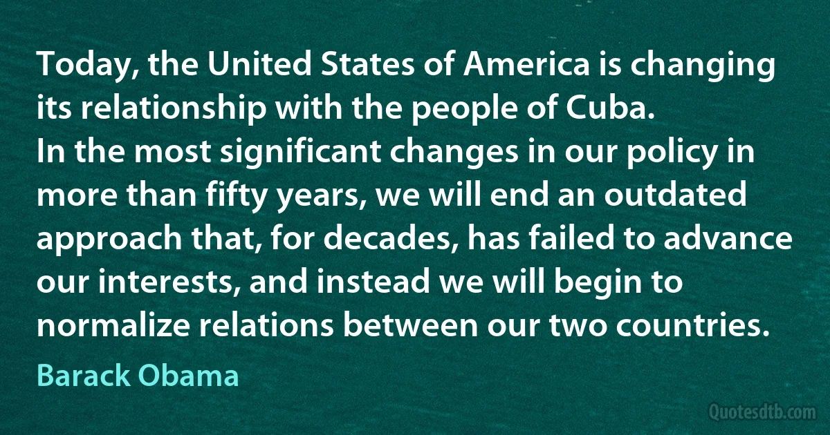 Today, the United States of America is changing its relationship with the people of Cuba.
In the most significant changes in our policy in more than fifty years, we will end an outdated approach that, for decades, has failed to advance our interests, and instead we will begin to normalize relations between our two countries. (Barack Obama)