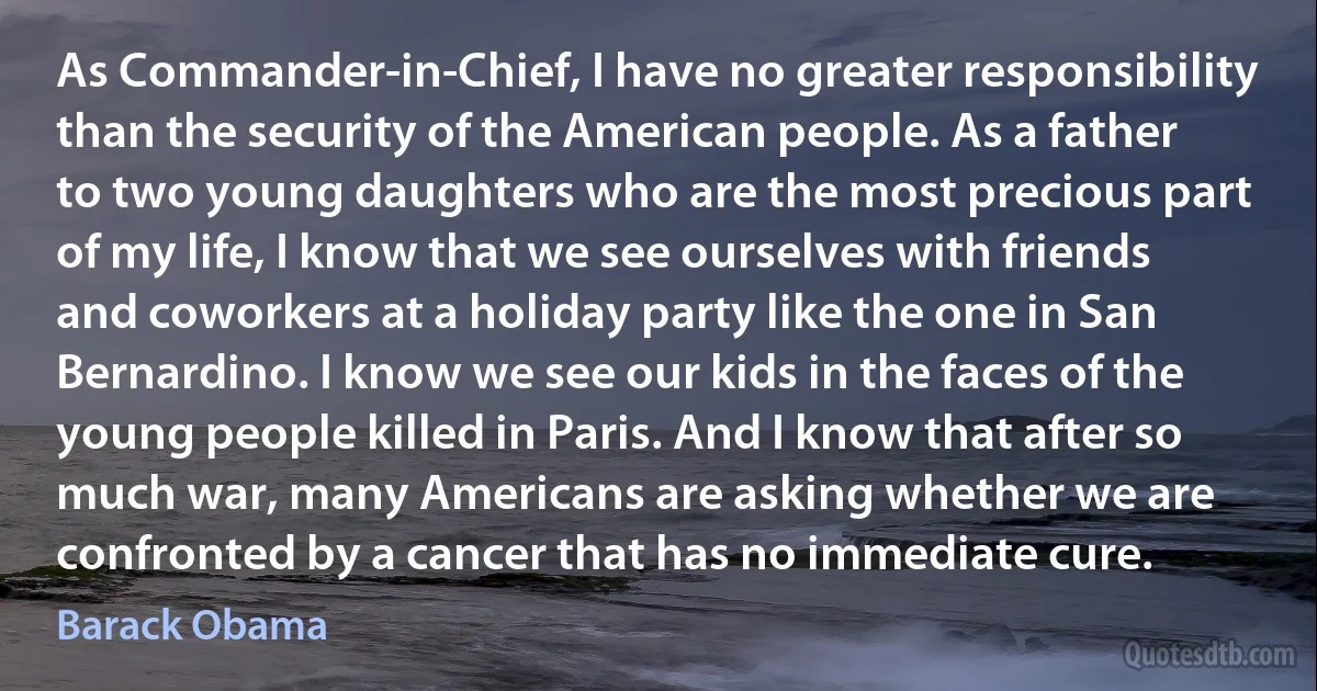 As Commander-in-Chief, I have no greater responsibility than the security of the American people. As a father to two young daughters who are the most precious part of my life, I know that we see ourselves with friends and coworkers at a holiday party like the one in San Bernardino. I know we see our kids in the faces of the young people killed in Paris. And I know that after so much war, many Americans are asking whether we are confronted by a cancer that has no immediate cure. (Barack Obama)