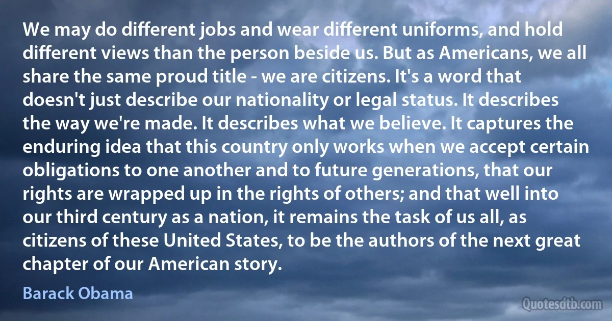 We may do different jobs and wear different uniforms, and hold different views than the person beside us. But as Americans, we all share the same proud title - we are citizens. It's a word that doesn't just describe our nationality or legal status. It describes the way we're made. It describes what we believe. It captures the enduring idea that this country only works when we accept certain obligations to one another and to future generations, that our rights are wrapped up in the rights of others; and that well into our third century as a nation, it remains the task of us all, as citizens of these United States, to be the authors of the next great chapter of our American story. (Barack Obama)