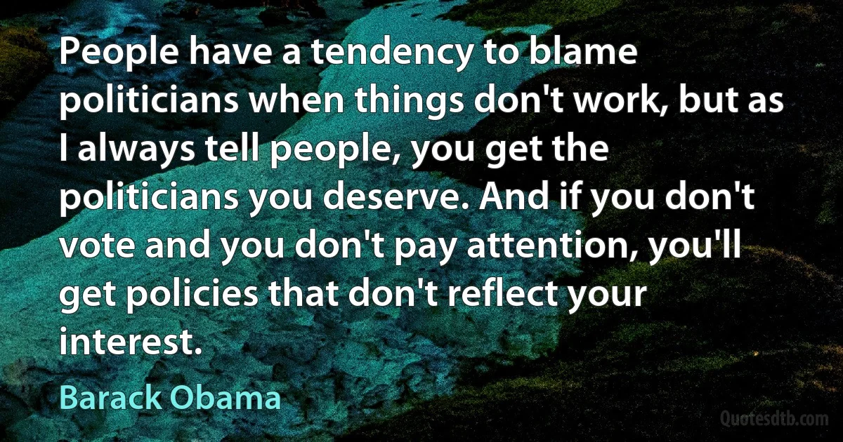 People have a tendency to blame politicians when things don't work, but as I always tell people, you get the politicians you deserve. And if you don't vote and you don't pay attention, you'll get policies that don't reflect your interest. (Barack Obama)