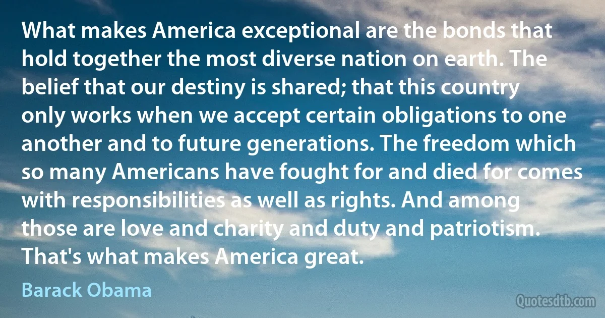 What makes America exceptional are the bonds that hold together the most diverse nation on earth. The belief that our destiny is shared; that this country only works when we accept certain obligations to one another and to future generations. The freedom which so many Americans have fought for and died for comes with responsibilities as well as rights. And among those are love and charity and duty and patriotism. That's what makes America great. (Barack Obama)