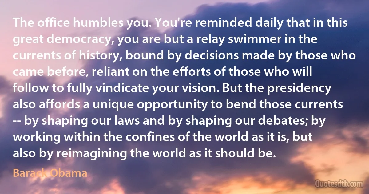 The office humbles you. You're reminded daily that in this great democracy, you are but a relay swimmer in the currents of history, bound by decisions made by those who came before, reliant on the efforts of those who will follow to fully vindicate your vision. But the presidency also affords a unique opportunity to bend those currents -- by shaping our laws and by shaping our debates; by working within the confines of the world as it is, but also by reimagining the world as it should be. (Barack Obama)