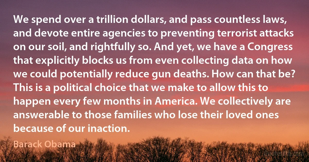 We spend over a trillion dollars, and pass countless laws, and devote entire agencies to preventing terrorist attacks on our soil, and rightfully so. And yet, we have a Congress that explicitly blocks us from even collecting data on how we could potentially reduce gun deaths. How can that be?
This is a political choice that we make to allow this to happen every few months in America. We collectively are answerable to those families who lose their loved ones because of our inaction. (Barack Obama)