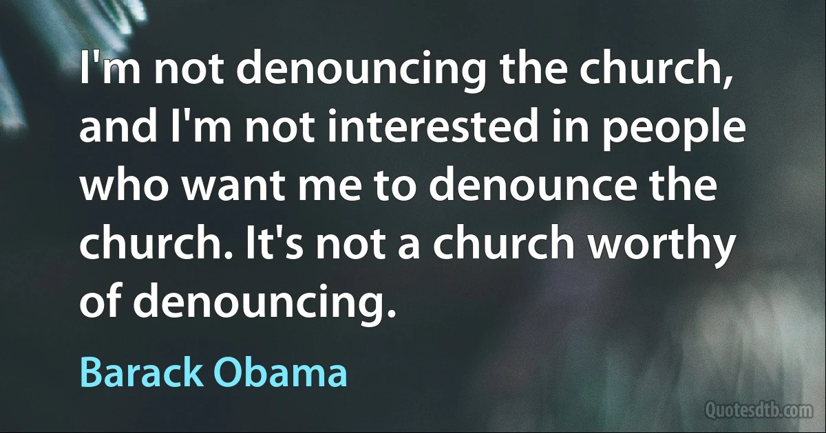 I'm not denouncing the church, and I'm not interested in people who want me to denounce the church. It's not a church worthy of denouncing. (Barack Obama)