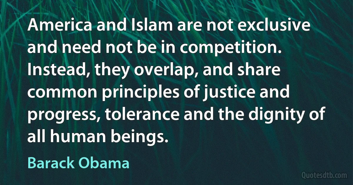 America and Islam are not exclusive and need not be in competition. Instead, they overlap, and share common principles of justice and progress, tolerance and the dignity of all human beings. (Barack Obama)