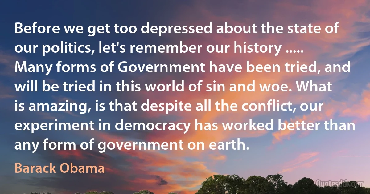 Before we get too depressed about the state of our politics, let's remember our history ..... Many forms of Government have been tried, and will be tried in this world of sin and woe. What is amazing, is that despite all the conflict, our experiment in democracy has worked better than any form of government on earth. (Barack Obama)