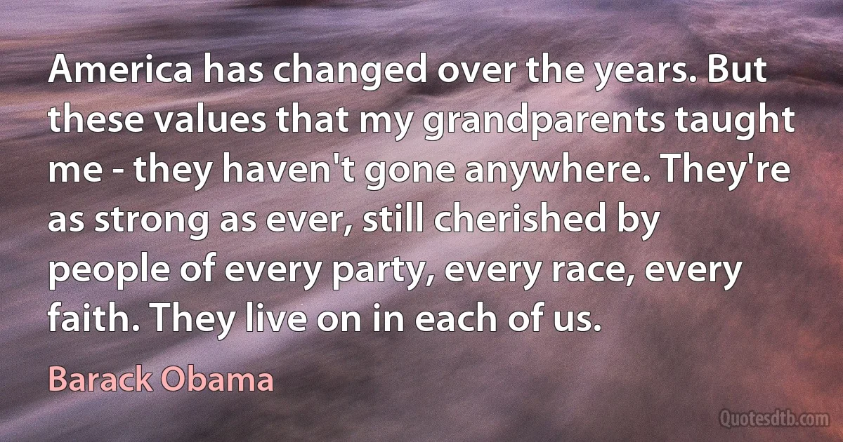 America has changed over the years. But these values that my grandparents taught me - they haven't gone anywhere. They're as strong as ever, still cherished by people of every party, every race, every faith. They live on in each of us. (Barack Obama)