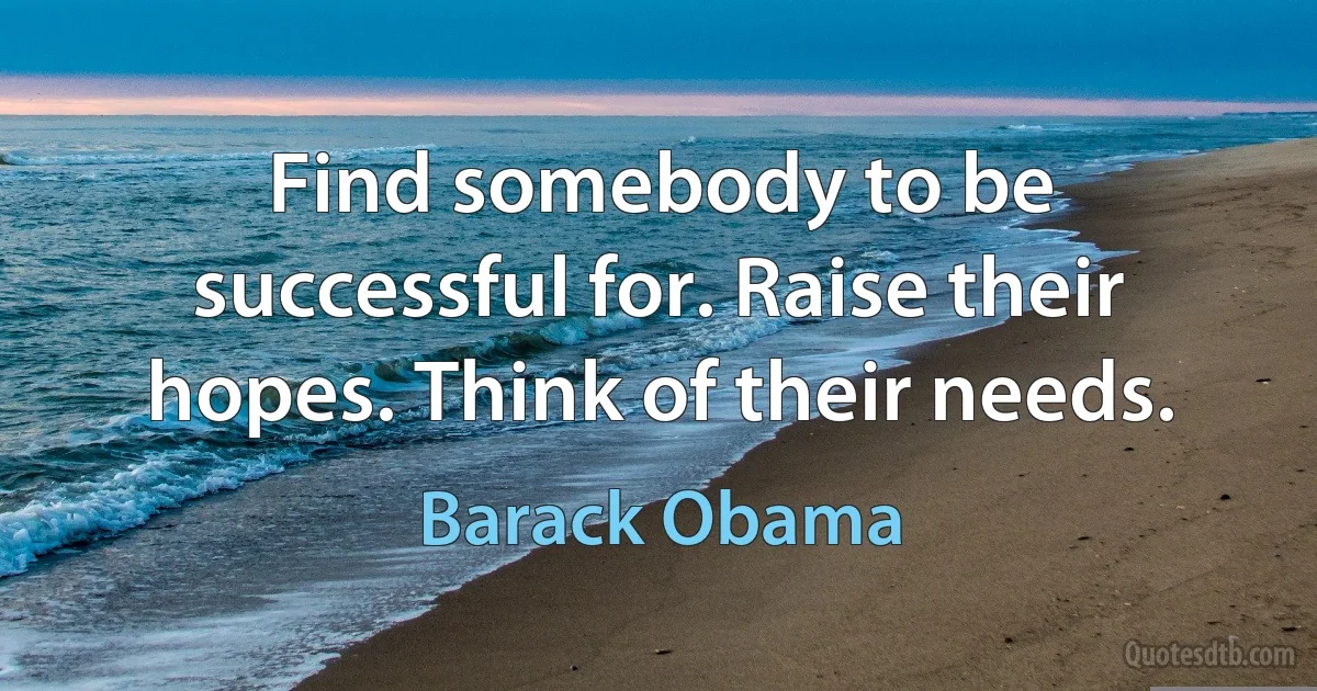 Find somebody to be successful for. Raise their hopes. Think of their needs. (Barack Obama)