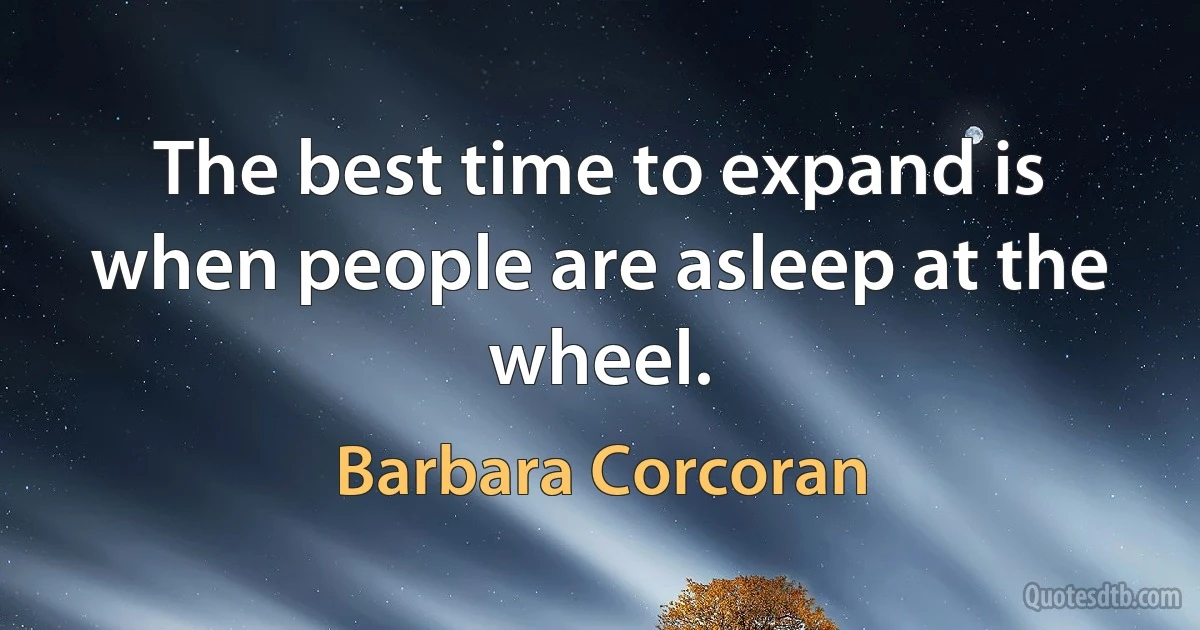 The best time to expand is when people are asleep at the wheel. (Barbara Corcoran)