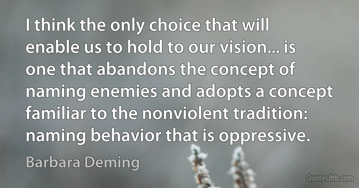 I think the only choice that will enable us to hold to our vision... is one that abandons the concept of naming enemies and adopts a concept familiar to the nonviolent tradition: naming behavior that is oppressive. (Barbara Deming)