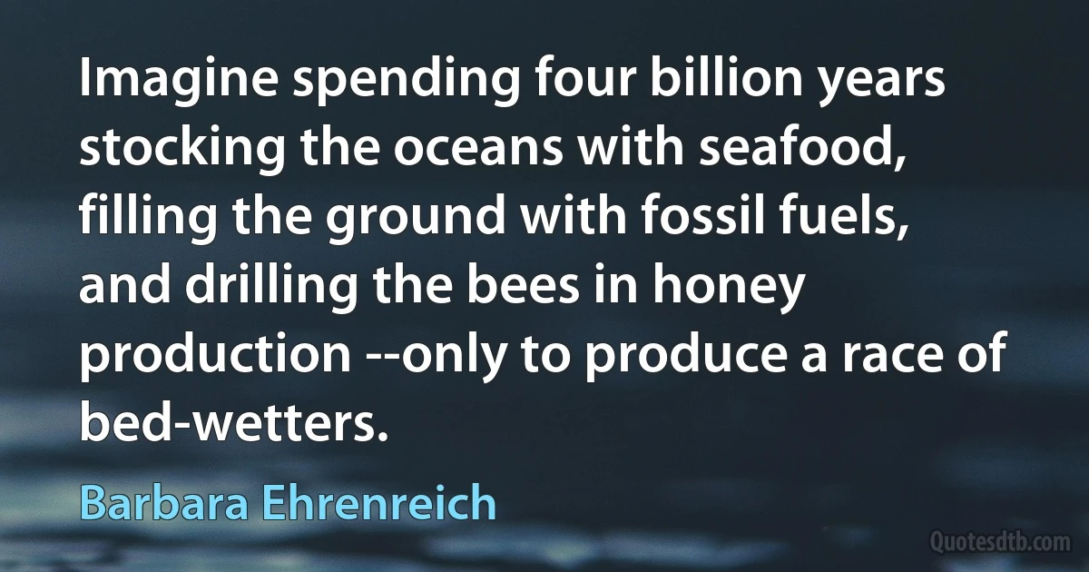 Imagine spending four billion years stocking the oceans with seafood, filling the ground with fossil fuels, and drilling the bees in honey production --only to produce a race of bed-wetters. (Barbara Ehrenreich)