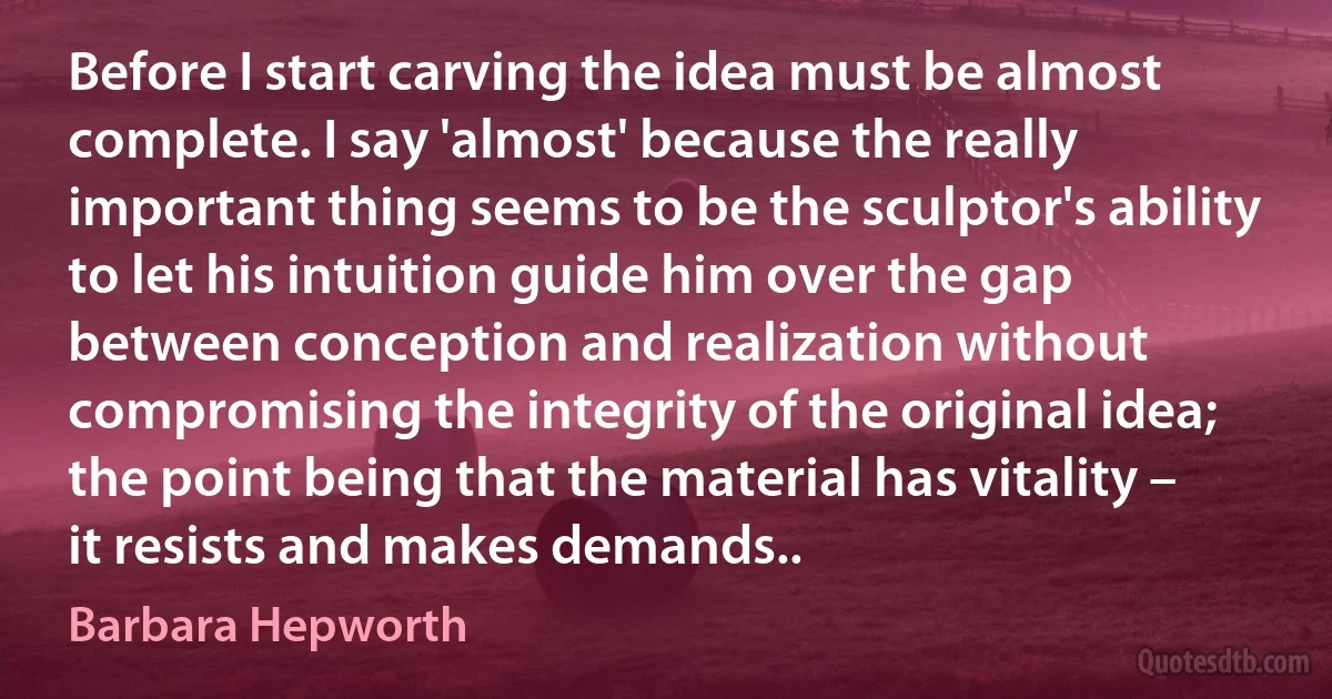 Before I start carving the idea must be almost complete. I say 'almost' because the really important thing seems to be the sculptor's ability to let his intuition guide him over the gap between conception and realization without compromising the integrity of the original idea; the point being that the material has vitality – it resists and makes demands.. (Barbara Hepworth)