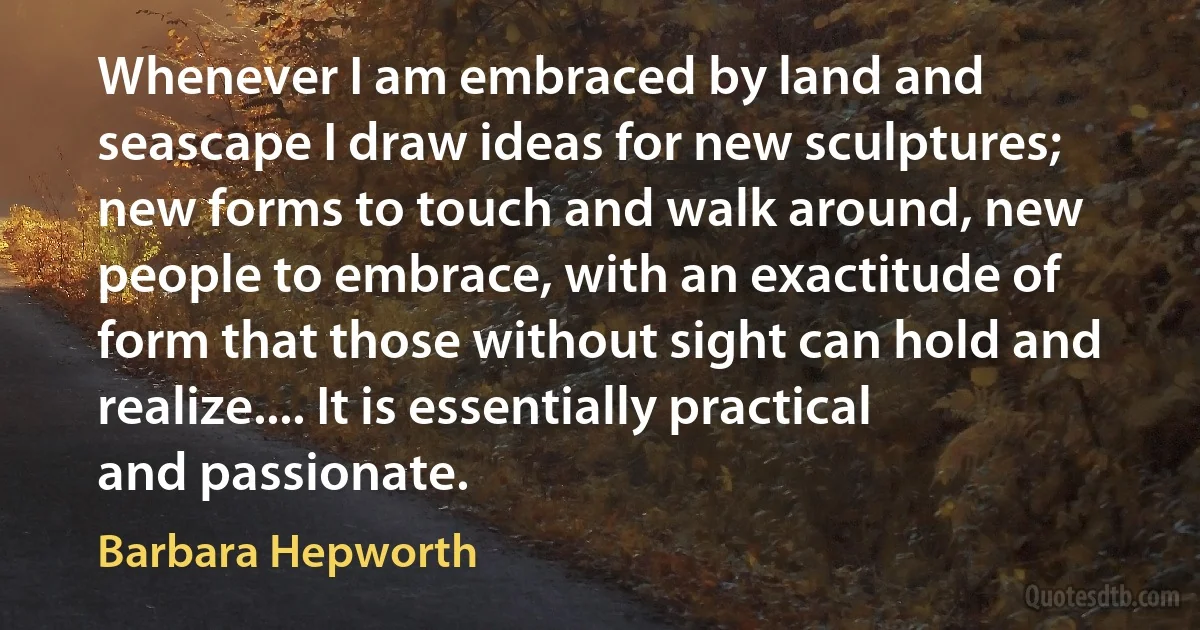 Whenever I am embraced by land and seascape I draw ideas for new sculptures; new forms to touch and walk around, new people to embrace, with an exactitude of form that those without sight can hold and realize.... It is essentially practical and passionate. (Barbara Hepworth)