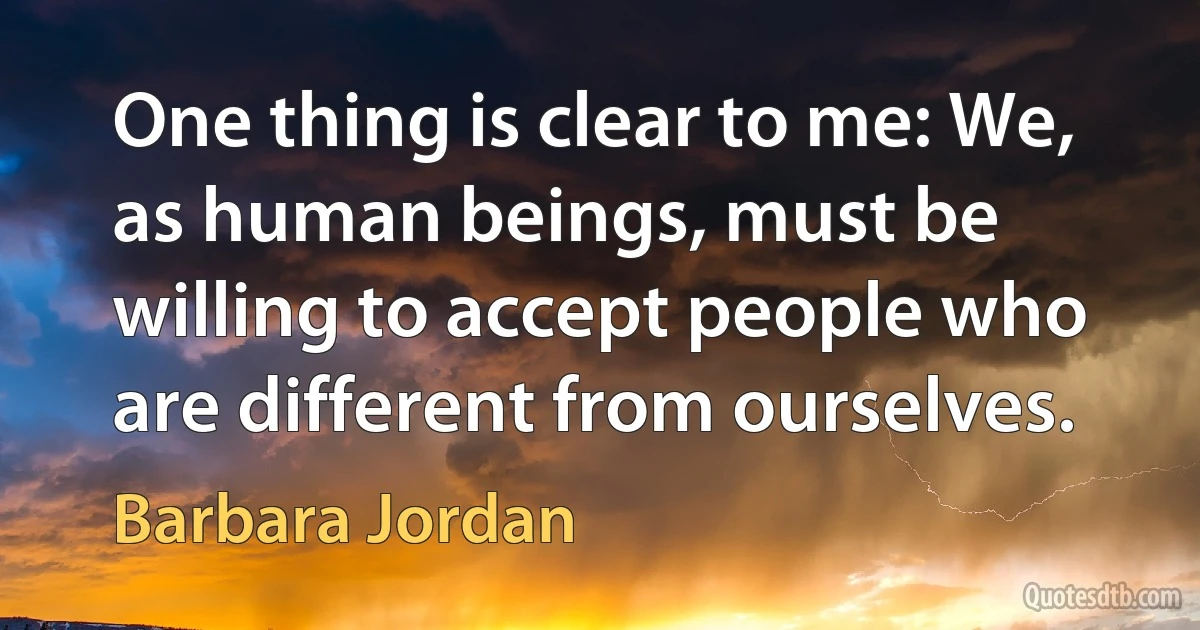 One thing is clear to me: We, as human beings, must be willing to accept people who are different from ourselves. (Barbara Jordan)