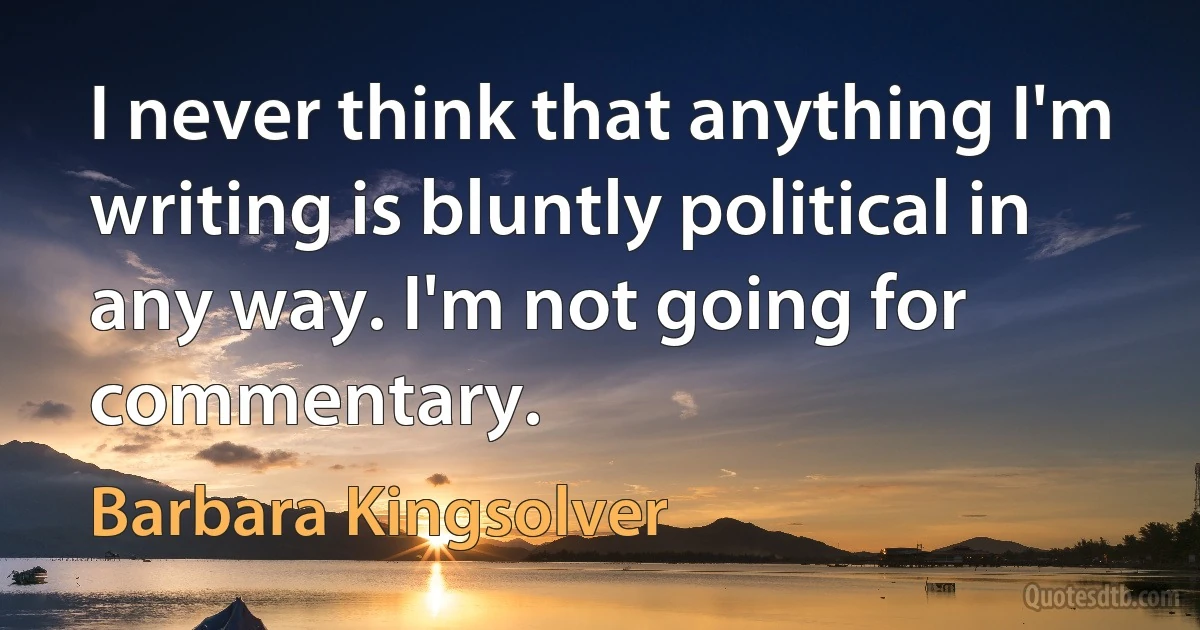 I never think that anything I'm writing is bluntly political in any way. I'm not going for commentary. (Barbara Kingsolver)