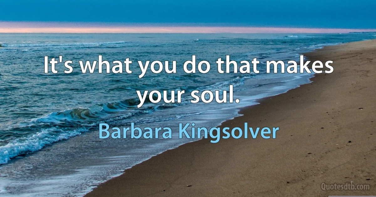 It's what you do that makes your soul. (Barbara Kingsolver)