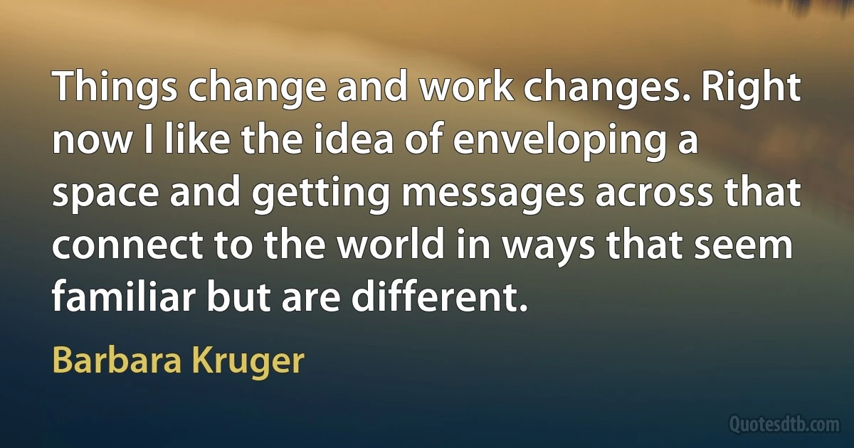 Things change and work changes. Right now I like the idea of enveloping a space and getting messages across that connect to the world in ways that seem familiar but are different. (Barbara Kruger)