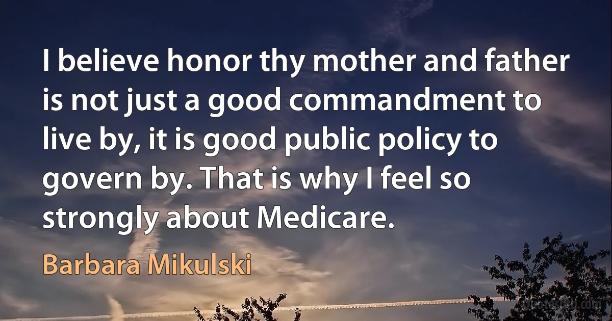 I believe honor thy mother and father is not just a good commandment to live by, it is good public policy to govern by. That is why I feel so strongly about Medicare. (Barbara Mikulski)