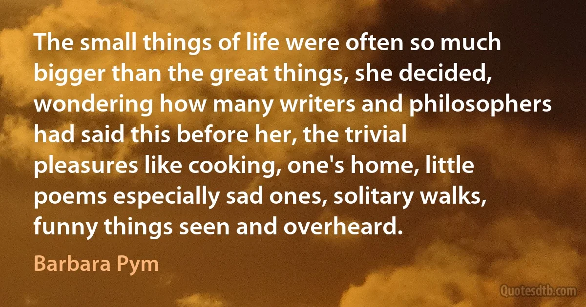 The small things of life were often so much bigger than the great things, she decided, wondering how many writers and philosophers had said this before her, the trivial pleasures like cooking, one's home, little poems especially sad ones, solitary walks, funny things seen and overheard. (Barbara Pym)