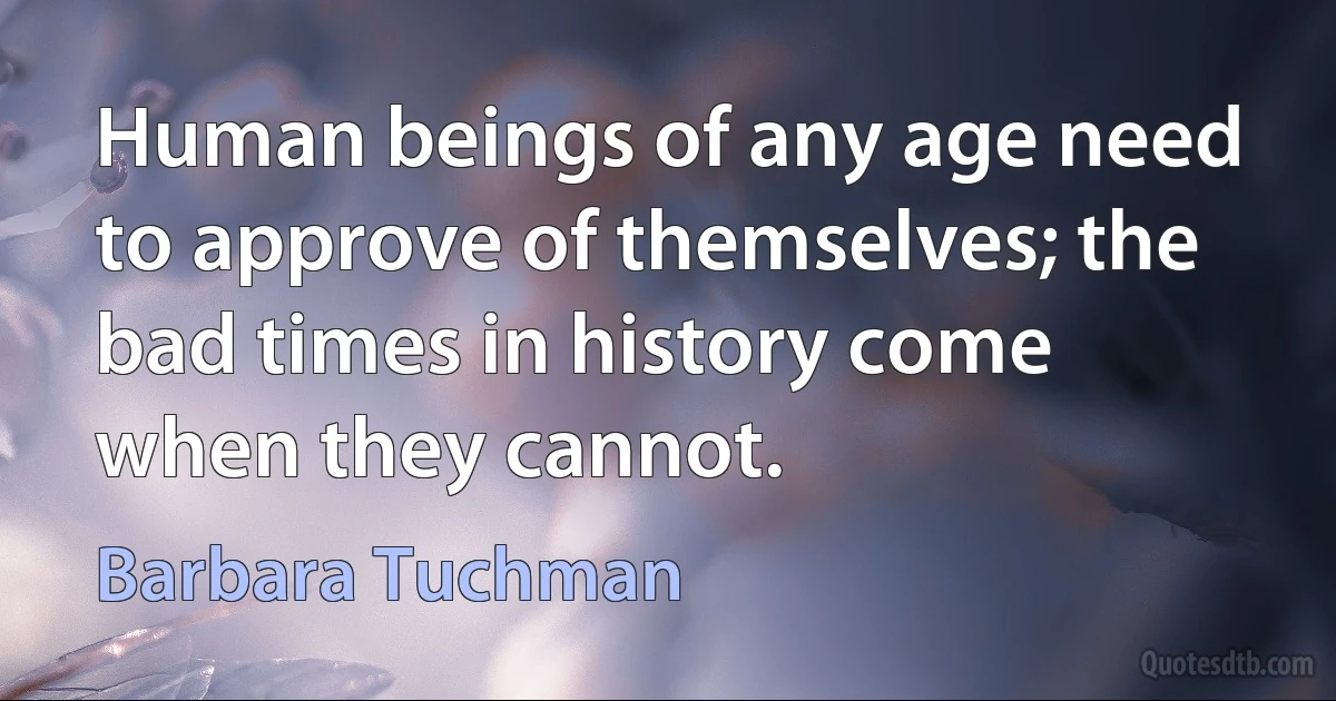 Human beings of any age need to approve of themselves; the bad times in history come when they cannot. (Barbara Tuchman)