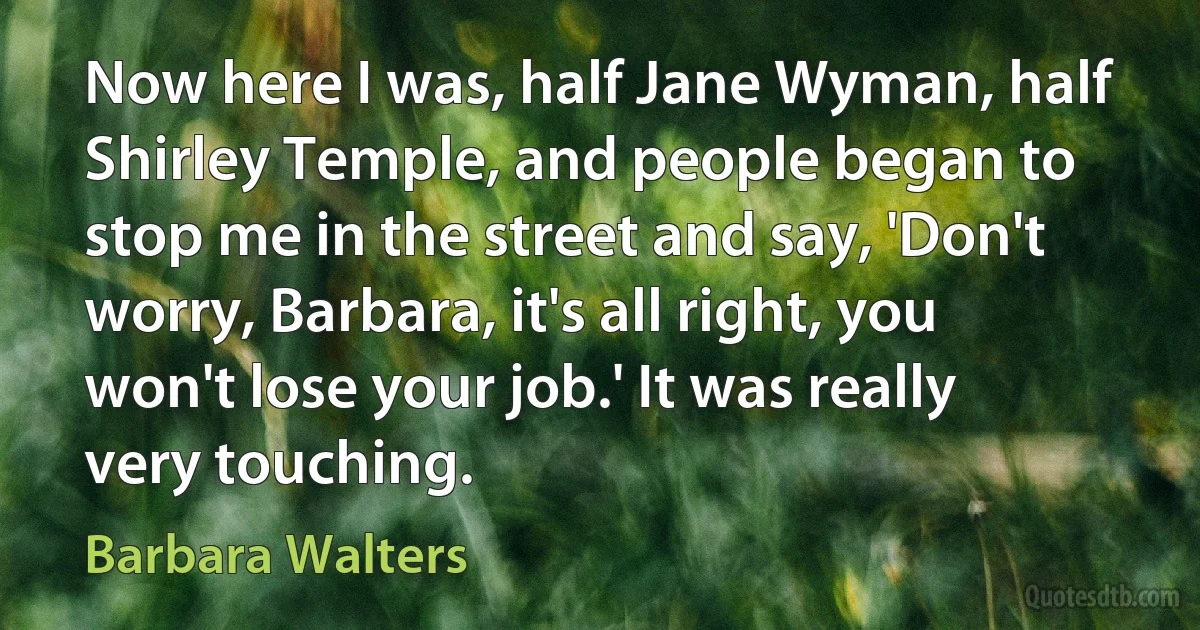 Now here I was, half Jane Wyman, half Shirley Temple, and people began to stop me in the street and say, 'Don't worry, Barbara, it's all right, you won't lose your job.' It was really very touching. (Barbara Walters)