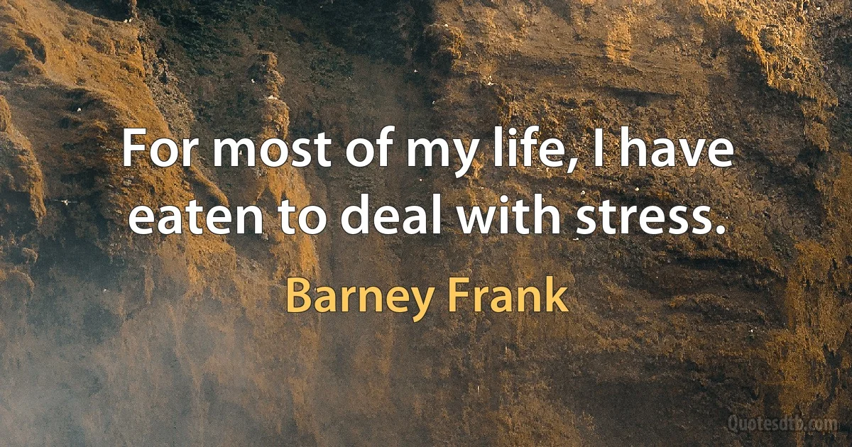 For most of my life, I have eaten to deal with stress. (Barney Frank)