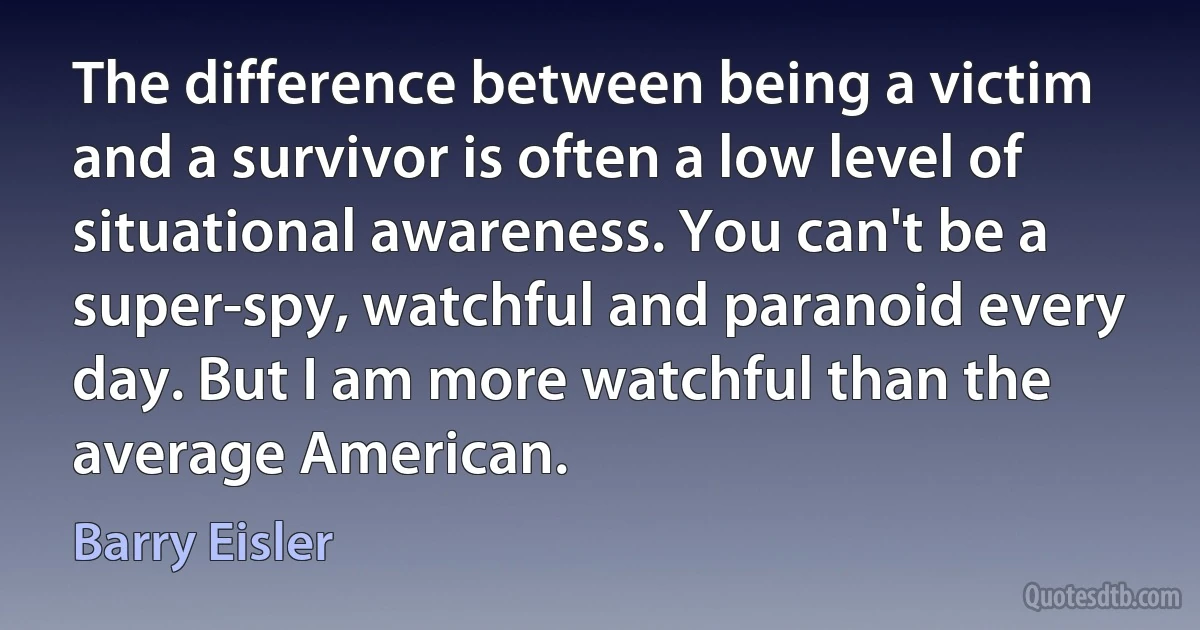 The difference between being a victim and a survivor is often a low level of situational awareness. You can't be a super-spy, watchful and paranoid every day. But I am more watchful than the average American. (Barry Eisler)