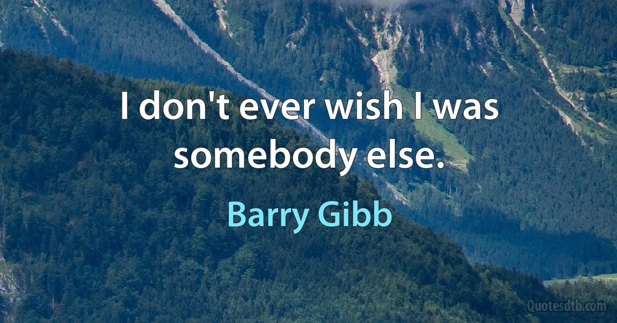 I don't ever wish I was somebody else. (Barry Gibb)