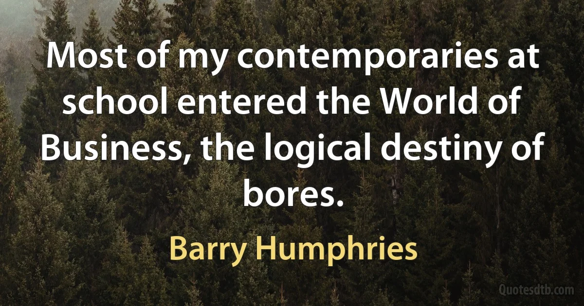 Most of my contemporaries at school entered the World of Business, the logical destiny of bores. (Barry Humphries)