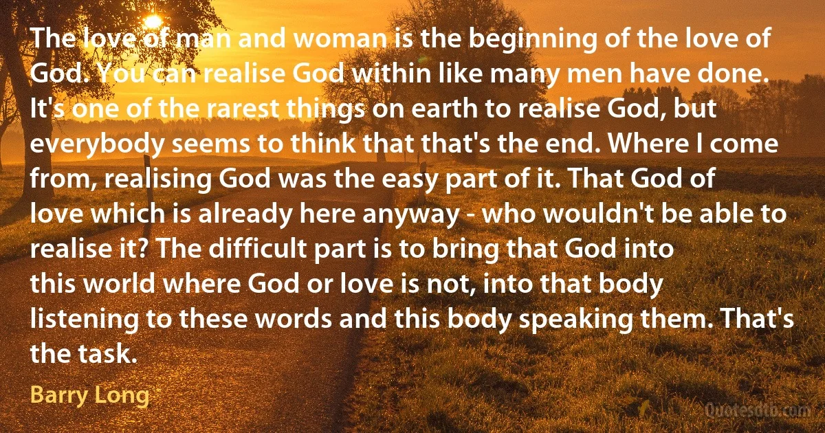 The love of man and woman is the beginning of the love of God. You can realise God within like many men have done. It's one of the rarest things on earth to realise God, but everybody seems to think that that's the end. Where I come from, realising God was the easy part of it. That God of love which is already here anyway - who wouldn't be able to realise it? The difficult part is to bring that God into this world where God or love is not, into that body listening to these words and this body speaking them. That's the task. (Barry Long)