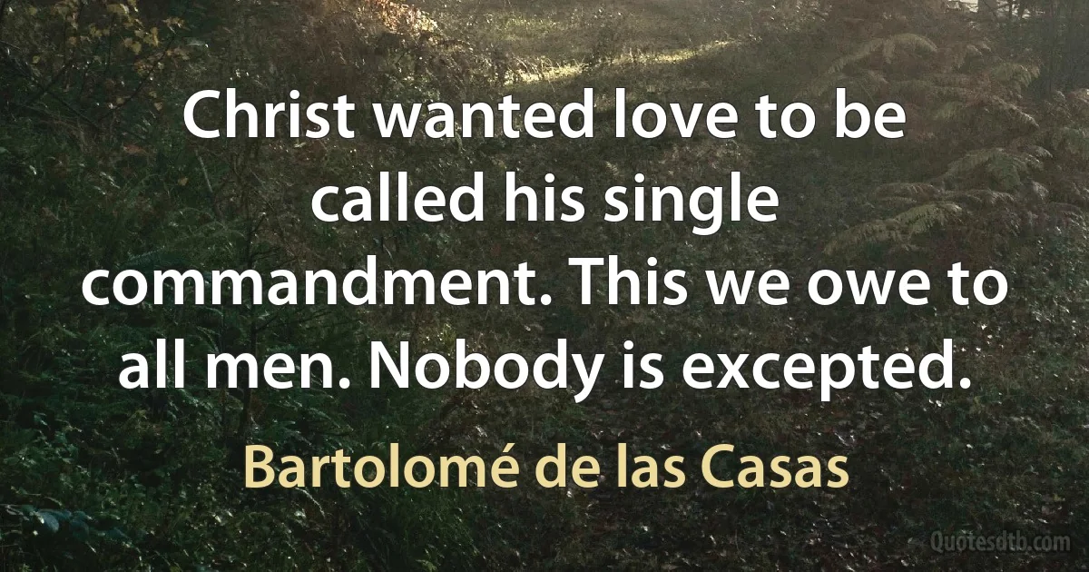 Christ wanted love to be called his single commandment. This we owe to all men. Nobody is excepted. (Bartolomé de las Casas)