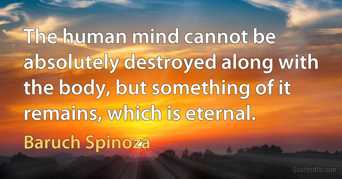 The human mind cannot be absolutely destroyed along with the body, but something of it remains, which is eternal. (Baruch Spinoza)