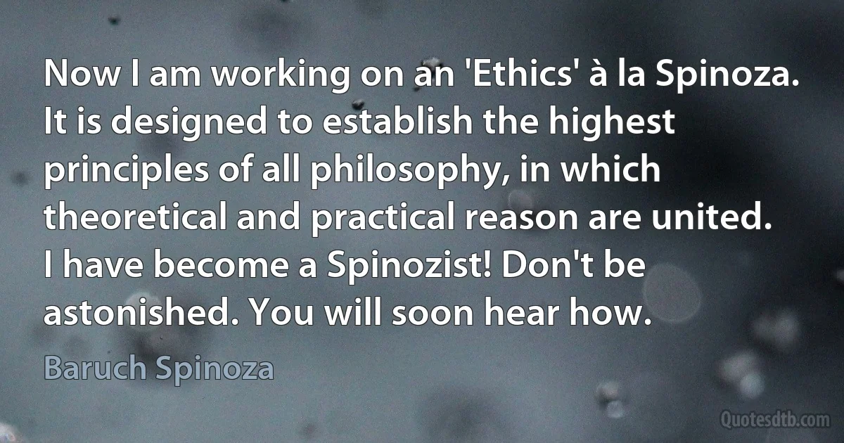 Now I am working on an 'Ethics' à la Spinoza. It is designed to establish the highest principles of all philosophy, in which theoretical and practical reason are united.
I have become a Spinozist! Don't be astonished. You will soon hear how. (Baruch Spinoza)