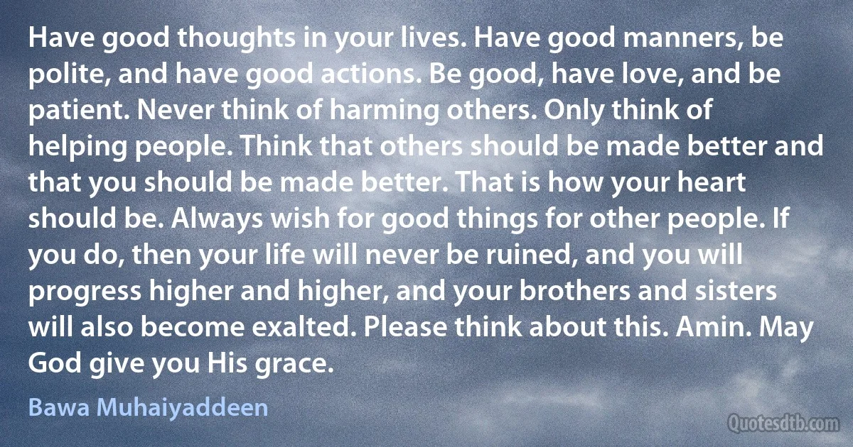 Have good thoughts in your lives. Have good manners, be polite, and have good actions. Be good, have love, and be patient. Never think of harming others. Only think of helping people. Think that others should be made better and that you should be made better. That is how your heart should be. Always wish for good things for other people. If you do, then your life will never be ruined, and you will progress higher and higher, and your brothers and sisters will also become exalted. Please think about this. Amin. May God give you His grace. (Bawa Muhaiyaddeen)